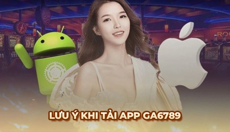 Những lưu ý quan trọng khi tải ứng dụng Ga6789