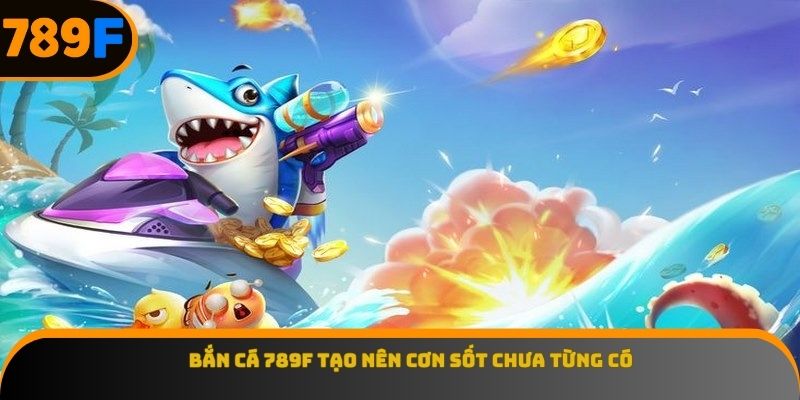 ban-ca-789f-tao-nen-con-sot-chua-tung-co